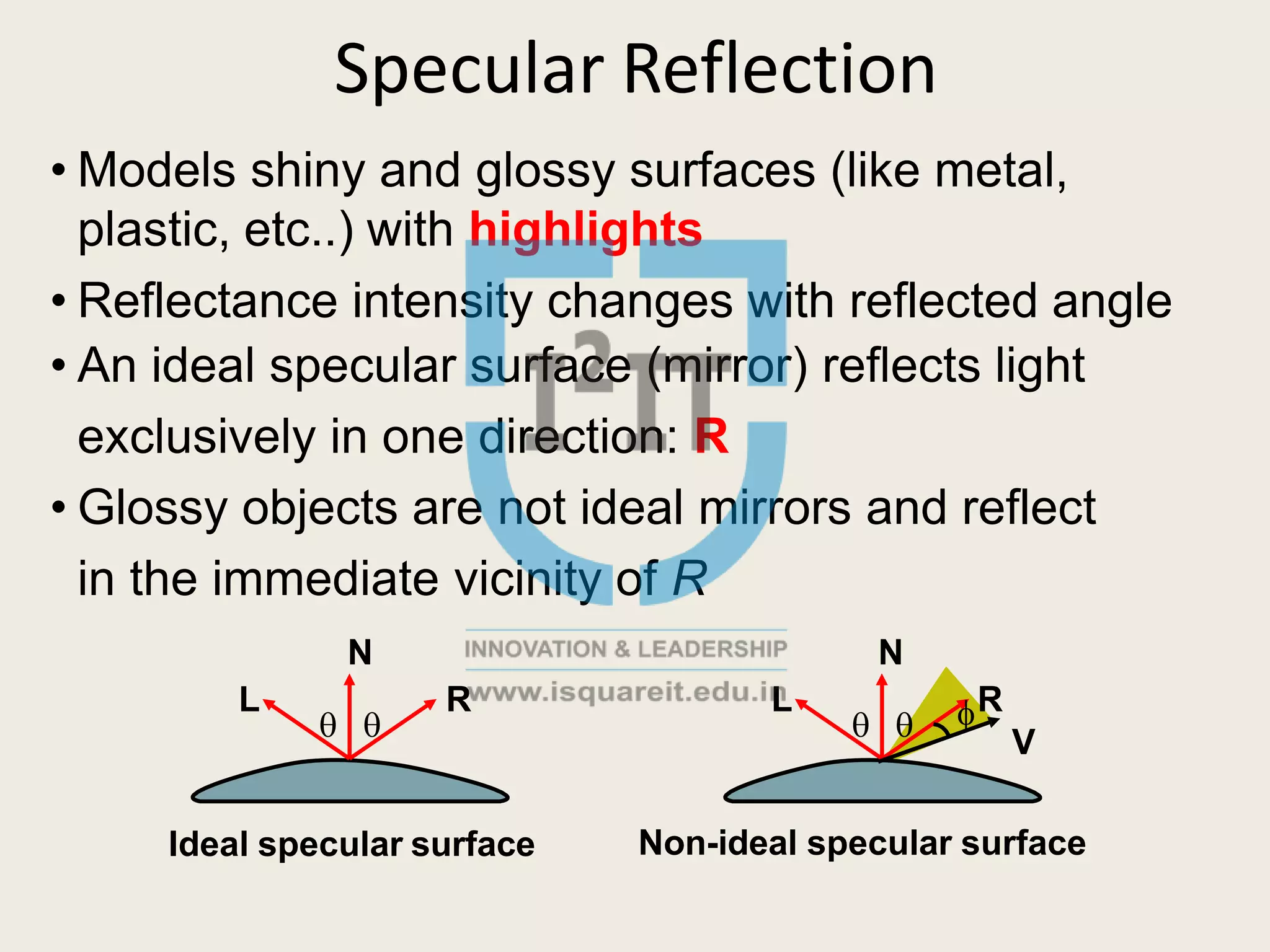 Specular Reflection
• Models shiny and glossy surfaces (like metal,
plastic, etc..) with highlights
• Reflectance intensity changes with reflected angle
• An ideal specular surface (mirror) reflects light
exclusively in one direction: R
• Glossy objects are not ideal mirrors and reflect
in the immediate vicinity of R
N
 
L
N
 
R L R
V
Ideal specular surface Non-ideal specular surface
 