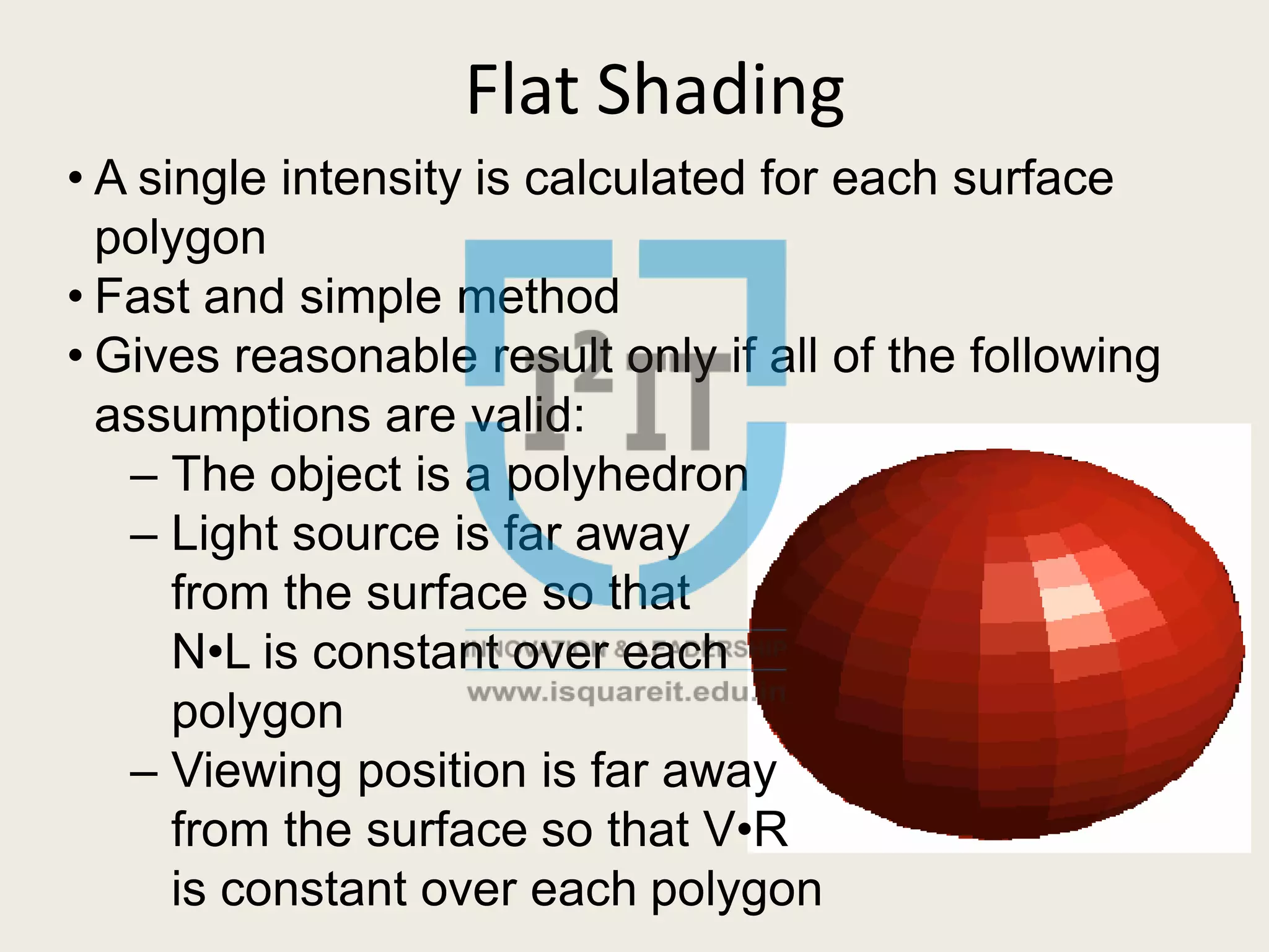 Flat Shading
• A single intensity is calculated for each surface
polygon
• Fast and simple method
• Gives reasonable result only if all of the following
assumptions are valid:
– The object is a polyhedron
– Light source is far away
from the surface so that
N•L is constant over each
polygon
– Viewing position is far away
from the surface so that V•R
is constant over each polygon
 