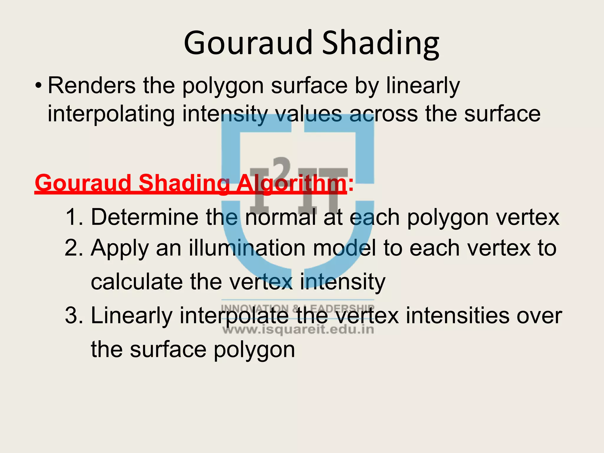 Gouraud Shading
• Renders the polygon surface by linearly
interpolating intensity values across the surface
Gouraud Shading Algorithm:
1. Determine the normal at each polygon vertex
2. Apply an illumination model to each vertex to
calculate the vertex intensity
3. Linearly interpolate the vertex intensities over
the surface polygon
 