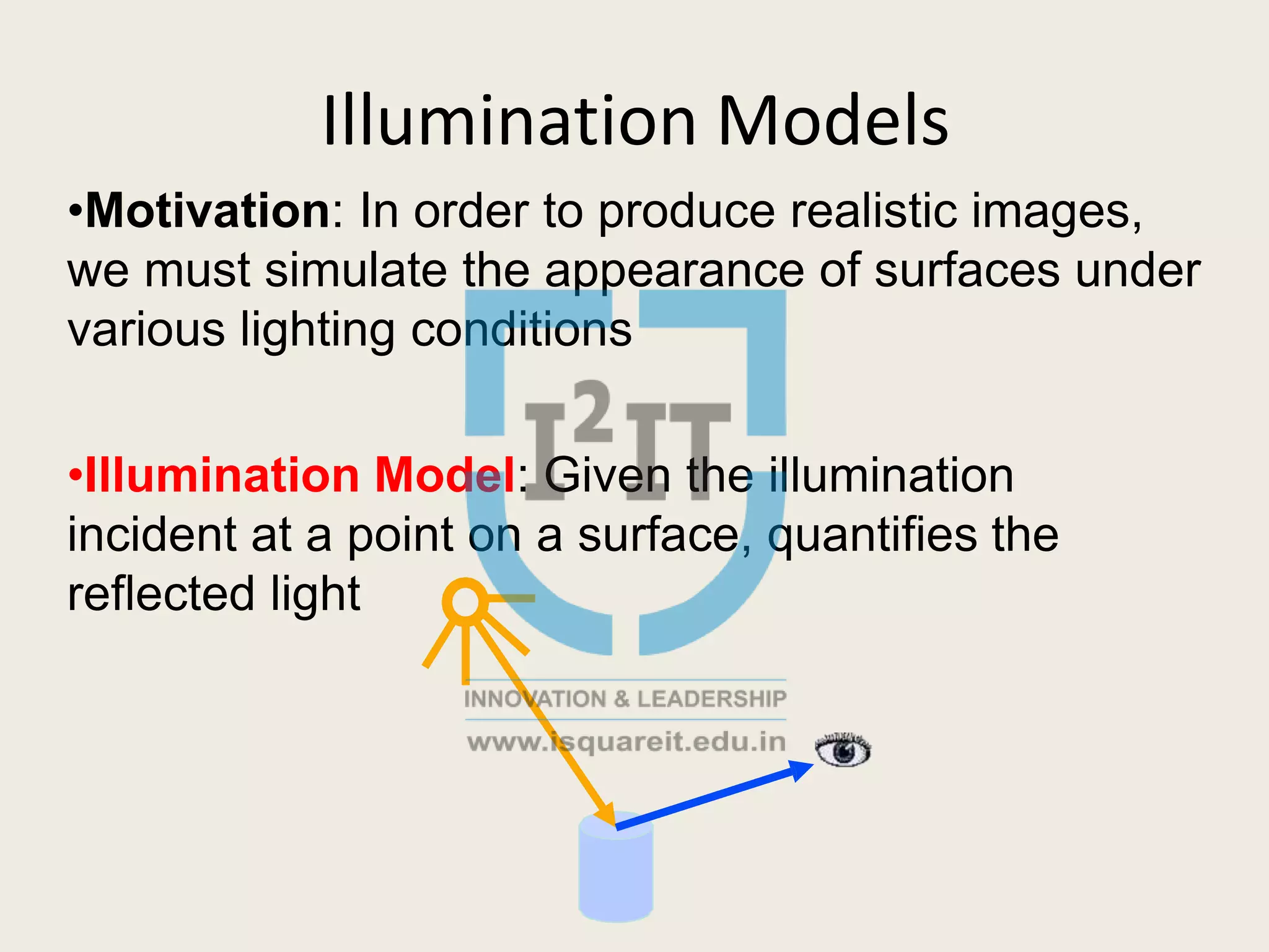 Illumination Models
•Motivation: In order to produce realistic images,
we must simulate the appearance of surfaces under
various lighting conditions
•Illumination Model: Given the illumination
incident at a point on a surface, quantifies the
reflected light
 