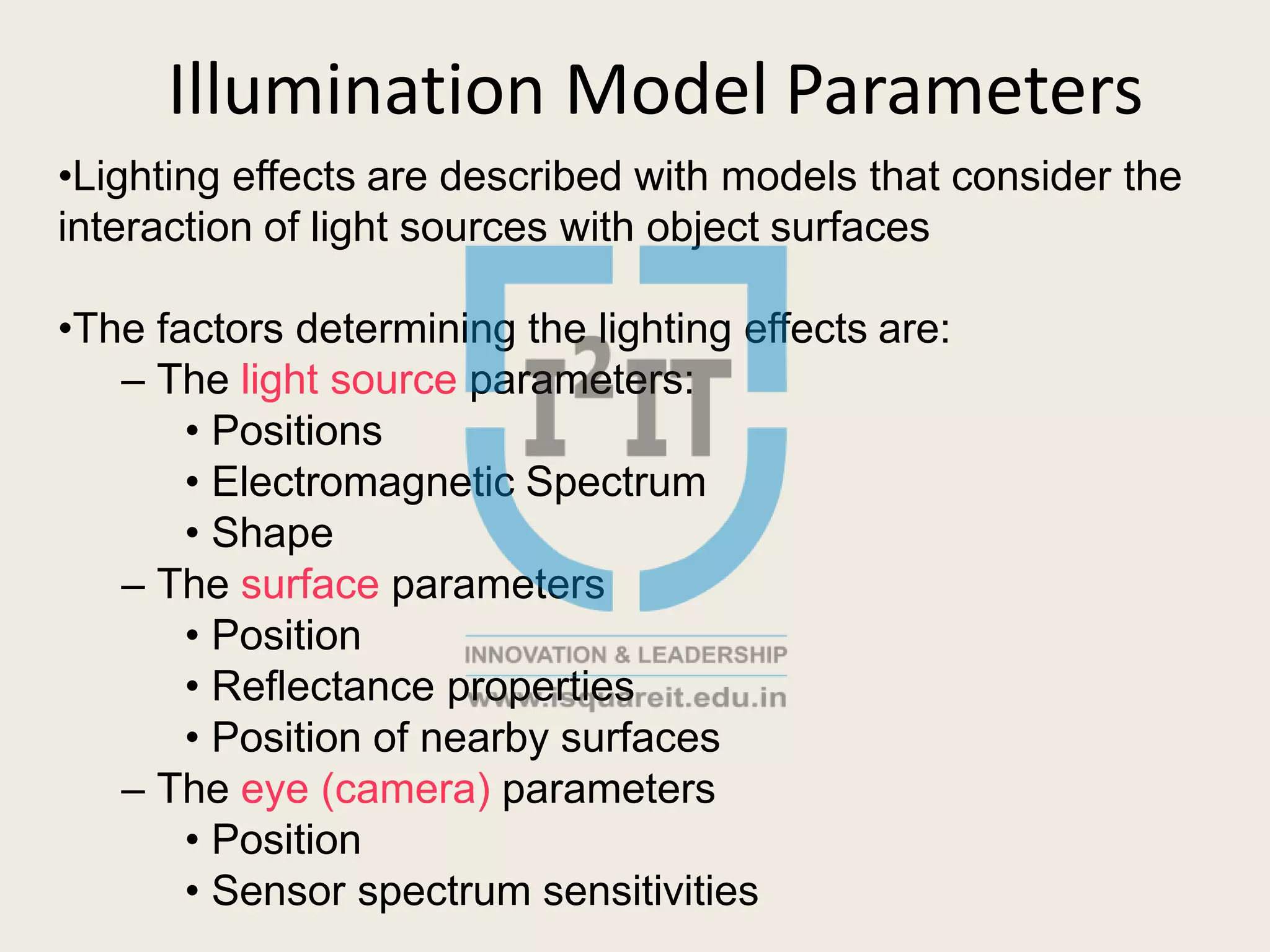 Illumination Model Parameters
•Lighting effects are described with models that consider the
interaction of light sources with object surfaces
•The factors determining the lighting effects are:
– The light source parameters:
• Positions
• Electromagnetic Spectrum
• Shape
– The surface parameters
• Position
• Reflectance properties
• Position of nearby surfaces
– The eye (camera) parameters
• Position
• Sensor spectrum sensitivities
 