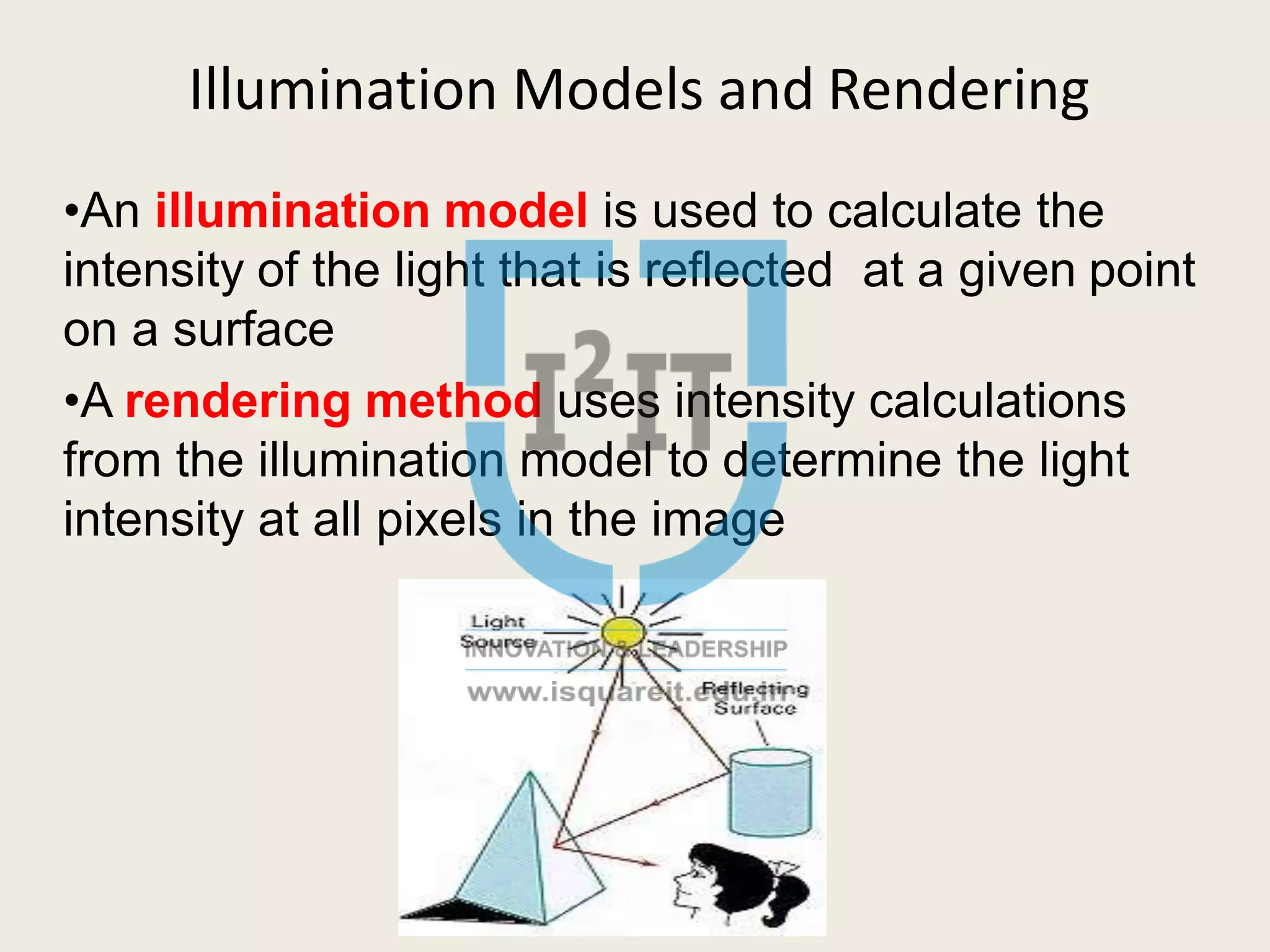 Illumination Models and Rendering
•An illumination model is used to calculate the
intensity of the light that is reflected at a given point
on a surface
•A rendering method uses intensity calculations
from the illumination model to determine the light
intensity at all pixels in the image
 