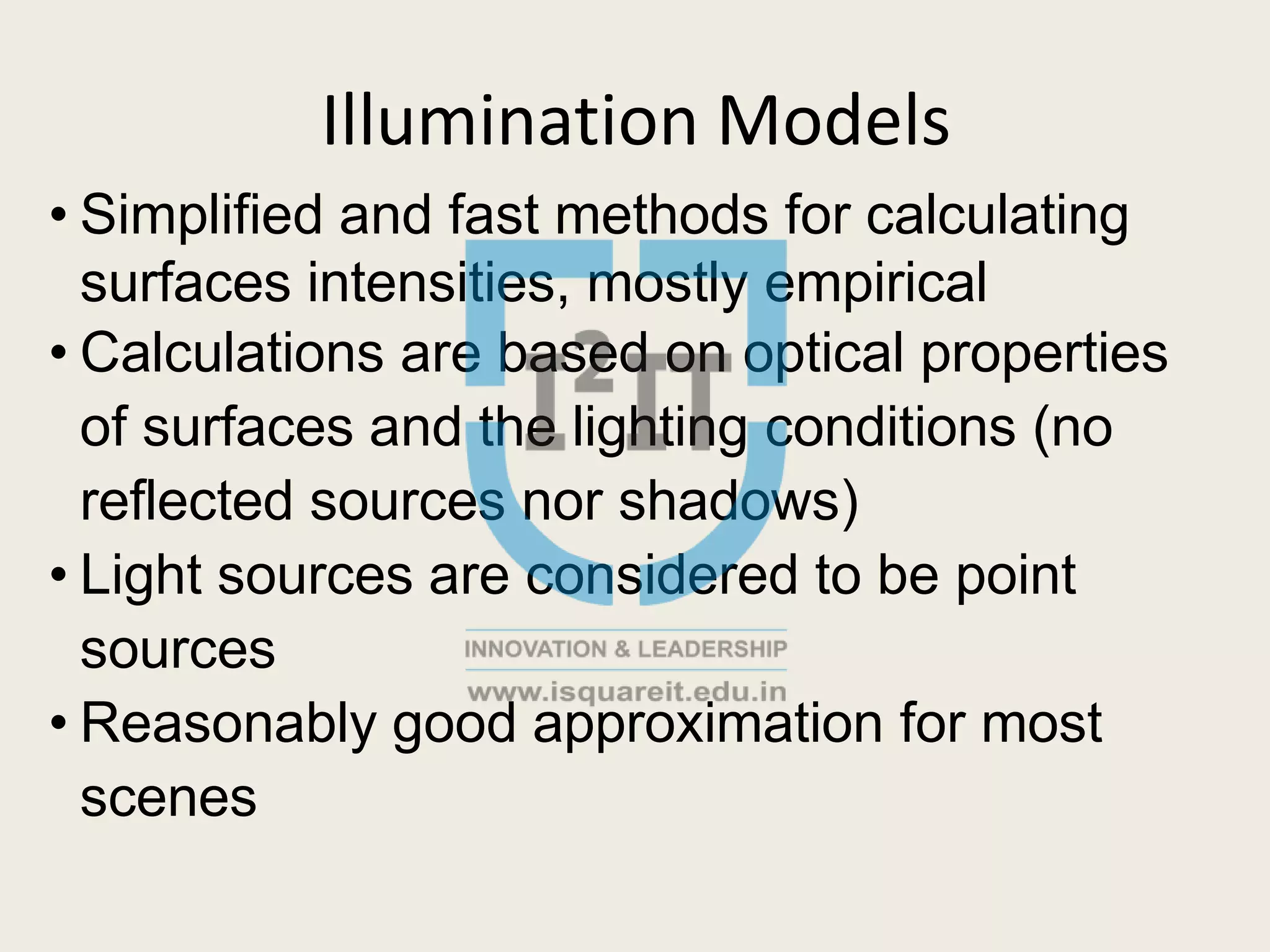 Illumination Models
• Simplified and fast methods for calculating
surfaces intensities, mostly empirical
• Calculations are based on optical properties
of surfaces and the lighting conditions (no
reflected sources nor shadows)
• Light sources are considered to be point
sources
• Reasonably good approximation for most
scenes
 