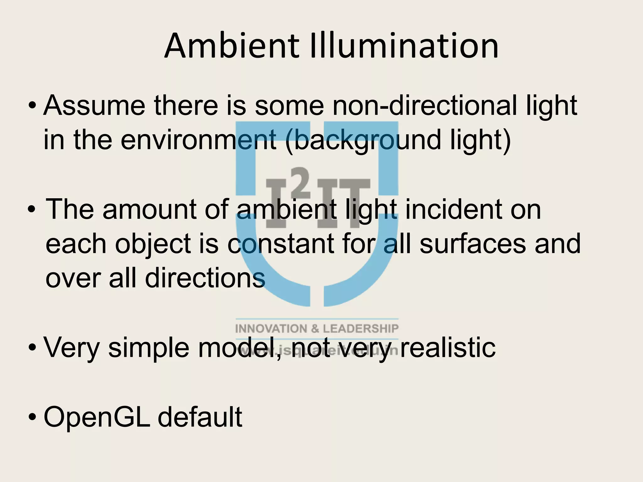 Ambient Illumination
• Assume there is some non-directional light
in the environment (background light)
• The amount of ambient light incident on
each object is constant for all surfaces and
over all directions
• Very simple model, not very realistic
• OpenGL default
 