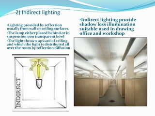 2) Indirect lighting
•Lighting provided by reflection
usually from wall or ceiling surfaces.
•The lamp either placed behind or in
suspension non transparent bowl
•The light thrown upward of ceiling
and which the light is distributed all
over the room by reflection diffusion
•Indirect lighting provide
shadow less illumination
suitable used in drawing
office and workshop
 
