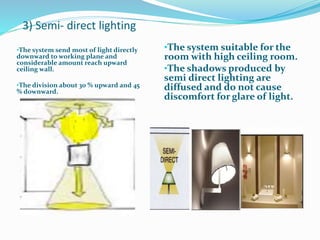 3) Semi- direct lighting
•The system send most of light directly
downward to working plane and
considerable amount reach upward
ceiling wall.
•The division about 30 % upward and 45
% downward.
•The system suitable for the
room with high ceiling room.
•The shadows produced by
semi direct lighting are
diffused and do not cause
discomfort for glare of light.
 