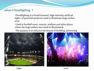 what is floodlighting ?
•Floodlighting is a broad-beamed, high-intensity artificial
lights of powerful projector used to illuminate large surface
area.
•Used in football court, concert, stadium and other places
where the large surface area need to illuminated.
•The purpose is to enhance the beauty of building, advertising
purpose, industrial and commercial purpose
 