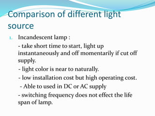 Comparison of different light
source
1. Incandescent lamp :
- take short time to start, light up
instantaneously and off momentarily if cut off
supply.
- light color is near to naturally.
- low installation cost but high operating cost.
- Able to used in DC or AC supply
- switching frequency does not effect the life
span of lamp.
 