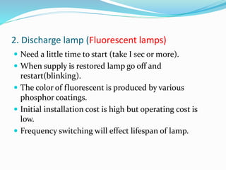 2. Discharge lamp (Fluorescent lamps)
 Need a little time to start (take I sec or more).
 When supply is restored lamp go off and
restart(blinking).
 The color of fluorescent is produced by various
phosphor coatings.
 Initial installation cost is high but operating cost is
low.
 Frequency switching will effect lifespan of lamp.
 
