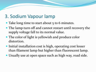 3. Sodium Vapour lamp
 Take long time to start about 5 to 6 minutes.
 The lamp turn off and cannot restart until recovery the
supply voltage fall to its normal value.
 The color of light is yellowish and produce color
distortion.
 Initial installation cost is high, operating cost lesser
than filament lamp but higher than fluorescent lamp.
 Usually use at open space such as high way, road side.
 