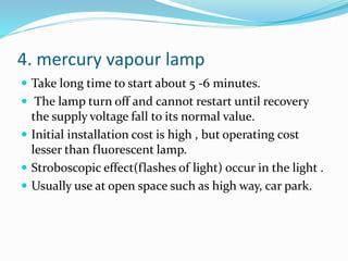 4. mercury vapour lamp
 Take long time to start about 5 -6 minutes.
 The lamp turn off and cannot restart until recovery
the supply voltage fall to its normal value.
 Initial installation cost is high , but operating cost
lesser than fluorescent lamp.
 Stroboscopic effect(flashes of light) occur in the light .
 Usually use at open space such as high way, car park.
 