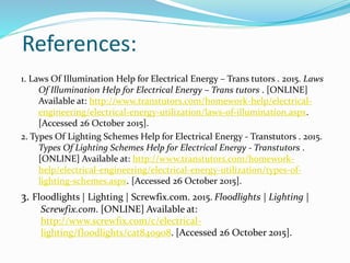 References:
1. Laws Of Illumination Help for Electrical Energy – Trans tutors . 2015. Laws
Of Illumination Help for Electrical Energy – Trans tutors . [ONLINE]
Available at: http://www.transtutors.com/homework-help/electrical-
engineering/electrical-energy-utilization/laws-of-illumination.aspx.
[Accessed 26 October 2015].
2. Types Of Lighting Schemes Help for Electrical Energy - Transtutors . 2015.
Types Of Lighting Schemes Help for Electrical Energy - Transtutors .
[ONLINE] Available at: http://www.transtutors.com/homework-
help/electrical-engineering/electrical-energy-utilization/types-of-
lighting-schemes.aspx. [Accessed 26 October 2015].
3. Floodlights | Lighting | Screwfix.com. 2015. Floodlights | Lighting |
Screwfix.com. [ONLINE] Available at:
http://www.screwfix.com/c/electrical-
lighting/floodlights/cat840908. [Accessed 26 October 2015].
 