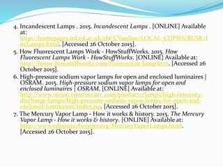 4. Incandescent Lamps . 2015. Incandescent Lamps . [ONLINE] Available
at:
http://homepages.inf.ed.ac.uk/rbf/CVonline/LOCAL_COPIES/RUSK/I
ncLamps.html. [Accessed 26 October 2015].
5. How Fluorescent Lamps Work - HowStuffWorks. 2015. How
Fluorescent Lamps Work - HowStuffWorks. [ONLINE] Available at:
http://home.howstuffworks.com/fluorescent-lamp.htm. [Accessed 26
October 2015].
6. High-pressure sodium vapor lamps for open and enclosed luminaires |
OSRAM. 2015. High-pressure sodium vapor lamps for open and
enclosed luminaires | OSRAM. [ONLINE] Available at:
http://www.osram.com/osram_com/products/lamps/high-intensity-
discharge-lamps/high-pressure-sodium-vapor-lamps-for-open-and-
enclosed-luminaires/index.jsp. [Accessed 26 October 2015].
7. The Mercury Vapor Lamp - How it works & history. 2015. The Mercury
Vapor Lamp - How it works & history. [ONLINE] Available at:
http://www.edisontechcenter.org/MercuryVaporLamps.html.
[Accessed 26 October 2015].
 