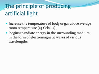 The principle of producing
artificial light
 Increase the temperature of body or gas above average
room temperature (23 Celsius).
 begins to radiate energy in the surrounding medium
in the form of electromagnetic waves of various
wavelengths
 