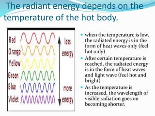 The radiant energy depends on the
temperature of the hot body.
 when the temperature is low,
the radiated energy is in the
form of heat waves only (feel
hot only)
 After certain temperature is
reached, the radiated energy
is in the form of heat waves
and light wave (feel hot and
bright)
 As the temperature is
increased, the wavelength of
visible radiation goes on
becoming shorter.
 