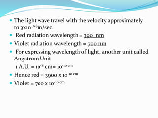 The light wave travel with the velocity approximately
to 3x10 ^8m/sec.
 Red radiation wavelength = 390 nm
 Violet radiation wavelength = 700 nm
 For expressing wavelength of light, another unit called
Angstrom Unit
1 A.U. = 10-8 cm= 10-10 cm
 Hence red = 3900 x 10-10 cm
 Violet = 700 x 10-10 cm
 