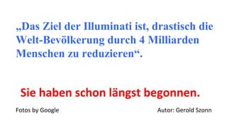 „Das Ziel der Illuminati ist, drastisch die
Welt-Bevölkerung durch 4 Milliarden
Menschen zu reduzieren“.
Sie haben schon längst begonnen.
Fotos by Google Autor: Gerold Szonn
 