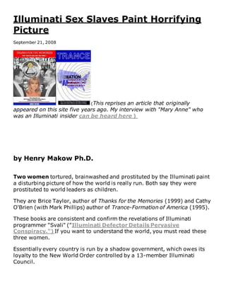 Illuminati Sex Slaves Paint Horrifying
Picture
September 21, 2008
(This reprises an article that originally
appeared on this site five years ago. My interview with "Mary Anne" who
was an Illuminati insider can be heard here )
by Henry Makow Ph.D.
Two women tortured, brainwashed and prostituted by the Illuminati paint
a disturbing picture of how the world is really run. Both say they were
prostituted to world leaders as children.
They are Brice Taylor, author of Thanks for the Memories (1999) and Cathy
O'Brien (with Mark Phillips) author of Trance-Formation of America (1995).
These books are consistent and confirm the revelations of Illuminati
programmer "Svali" ("Illuminati Defector Details Pervasive
Conspiracy.") If you want to understand the world, you must read these
three women.
Essentially every country is run by a shadow government, which owes its
loyalty to the New World Order controlled by a 13-member Illuminati
Council.
 