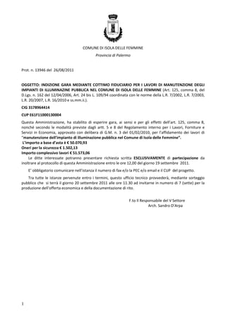 COMUNE DI ISOLA DELLE FEMMINE
Provincia di Palermo

Prot. n. 13946 del 26/08/2011

OGGETTO: INDIZIONE GARA MEDIANTE COTTIMO FIDUCIARIO PER I LAVORI DI MANUTENZIONE DEGLI
IMPIANTI DI ILLUMINAZINE PUBBLICA NEL COMUNE DI ISOLA DELLE FEMMINE (Art. 125, comma 8, del
D.Lgs. n. 162 del 12/04/2006, Art. 24 bis L. 109/94 coordinata con le norme della L.R. 7/2002, L.R. 7/2003,
L.R. 20/2007, L.R. 16/2010 e ss.mm.ii.).
CIG 3178964414
CUP E61F11000130004
Questa Amministrazione, ha stabilito di esperire gara, ai sensi e per gli effetti dell’art. 125, comma 8,
nonché secondo le modalità previste dagli artt. 5 e 8 del Regolamento interno per i Lavori, Forniture e
Servizi in Economia, approvato con delibera di G.M. n. 3 del 01/02/2010, per l’affidamento dei lavori di
“manutenzione dell’impianto di illuminazione pubblica nel Comune di Isola delle Femmine”.
L’importo a base d’asta è € 50.070,93
Oneri per la sicurezza € 1.502,13
Importo complessivo lavori € 51.573,06
Le ditte interessate potranno presentare richiesta scritta ESCLUSIVAMENTE di partecipazione da
inoltrare al protocollo di questa Amministrazione entro le ore 12,00 del giorno 19 settembre 2011.
E’ obbligatorio comunicare nell’istanza il numero di fax e/o la PEC e/o email e il CUP del progetto.
Tra tutte le istanze pervenute entro i termini, questo ufficio tecnico provvederà, mediante sorteggio
pubblico che si terrà il giorno 20 settembre 2011 alle ore 11.30 ad invitarne in numero di 7 (sette) per la
produzione dell’offerta economica e della documentazione di rito.
F.to Il Responsabile del V Settore
Arch. Sandro D’Arpa

1

 