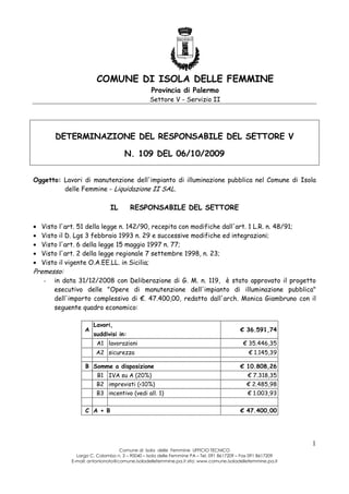 COMUNE DI ISOLA DELLE FEMMINE
Provincia di Palermo
Settore V - Servizio II

DETERMINAZIONE DEL RESPONSABILE DEL SETTORE V
N. 109 DEL 06/10/2009
Oggetto: Lavori di manutenzione dell'impianto di illuminazione pubblica nel Comune di Isola
delle Femmine - Liquidazione II SAL.

IL
•
•
•
•
•

RESPONSABILE DEL SETTORE

Visto l'art. 51 della legge n. 142/90, recepita con modifiche dall'art. 1 L.R. n. 48/91;
Visto il D. Lgs 3 febbraio 1993 n. 29 e successive modifiche ed integrazioni;
Visto l'art. 6 della legge 15 maggio 1997 n. 77;
Visto l'art. 2 della legge regionale 7 settembre 1998, n. 23;
Visto il vigente O.A.EE.LL. in Sicilia;

Premesso:
-

in data 31/12/2008 con Deliberazione di G. M. n. 119, è stato approvato il progetto
esecutivo delle "Opere di manutenzione dell'impianto di illuminazione pubblica"
dell'importo complessivo di €. 47.400,00, redatto dall'arch. Monica Giambruno con il
seguente quadro economico:
A

Lavori,
suddivisi in:
A1 lavorazioni
A2 sicurezza

B Somme a disposizione

€ 36.591,74
€ 35.446,35
€ 1.145,39
€ 10.808,26

B1 IVA su A (20%)

€ 7.318,35

B2 imprevisti (<10%)

€ 2.485,98

B3 incentivo (vedi all. 1)

€ 1.003,93

C A + B

€ 47.400,00

1
Comune di Isola delle Femmine UFFICIO TECNICO
Largo C. Colombo n. 3 – 90040 – Isola delle Femmine PA – Tel. 091 8617209 – Fax 091 8617209
E-mail: antonionoto@comune.isoladellefemmine.pa.it sito: www.comune.isoladellefemmine.pa.it

 
