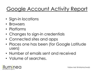 Google Account Activity Report
• Sign-in locations
• Browsers
• Platforms
• Changes to sign-in credentials
• Connected sites and apps
• Places one has been (for Google Latitude
  users)
• Number of emails sent and received
• Volume of searches.

                                Follow me! @miriamschwab
 