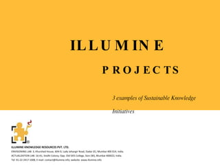 ILLUMINE PROJECTS ILLUMINE KNOWLEDGE RESOURCES PVT. LTD. ENVISIONING LAB: 3, Khurshed House, 604-D, Lady Jehangir Road, Dadar (E), Mumbai 400 014, India. ACTUALIZATION LAB: 16-A1; Sindhi Colony, Opp. Old SIES College, Sion (W), Mumbai 400022, India.  Tel: 91-22-2417 1008; E-mail: contact@illumine.info; website: www.illumine.info  3 examples of Sustainable Knowledge Initiatives   