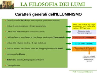 Prof. Francesco Baldassarre
Caratteri generali dell'ILLUMINISMO
Esaltazione della libertà (ogni uomo è uguale in quanto dotato di ragione)
Critica di ogni dogmatismo e di ogni autoritarismo
Critica della tradizione (storia come storia di errori)
La filosofia serve a migliorare la vita, dunque va divulgata (Encyclopédie)
Critica delle religioni positive e di ogni metafisica
Politica: mezzo a servizio dell’uomo per il raggiungimento della felicità
Impegno nelle riforme
Tolleranza, laicismo, battaglie per i diritti civili
Cosmopolitismo
Nuovo ruolo del “philosophes”
Ottimismo storico
Fiducia nel progresso
ATEISMO o DEISMO
“Dovere naturale dell'uomo è
vivere ed essere felice”
Convivere in pace
soddisfacendo i propri
bisogni materiali e
spirituali
niente può essere accettato
senza passare per il vaglio della
ragione e dell’esperienza
LA FILOSOFIA DEI LUMI
 