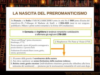 Proff. Caterina Piccirilli – Francesco Baldassarre
L'ETÀ DEI LUMI
In Francia e in Italia il NEOCLASSICISMO entra in crisi fra il 1810 (anno d'uscita del
manifesto De l'Allemagne di Madame de Staël) e il 1816-1818 (anni in cui vengono
pubblicati a Milano i primi scritti romantici e la rivista «Il Conciliatore»)
In Germania e in Inghilterra le tendenze romantiche e anticlassiche
si affermano già negli anni 1798-1800
J. Macpherson The Poems of Ossian (1765)
“Sturm und Drang” (primo documento:
Strasburgo, 1773)
Poesia naturale e genio del popolo contrapposti a
poesia classica e a poesia d'arte
Esaltazione di concetti chiave: cuore, genio,
natura, spontaneità.
1. Al centro della poesia: il sentimento della natura
2. Arte deve esprimere un senso fortissimo della nazione tedesca
3. Artista come genio creatore (individualismo-titanismo; poesia che obbedisce alla forza
smisurata dei sentimenti) … premesse per le teorizzazioni romantiche di venti anni dopo
LA NASCITA DEL PREROMANTICISMO
 