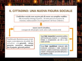 Proff. Caterina Piccirilli – Francesco Baldassarre
L'ETÀ DEI LUMI
Negli Stati repubblicani instaurati dalla
rivoluzione americana e dalla rivoluzione
francese i sudditi si trasformano realmente in
cittadini. Dichiarazione dei diritti dell'uomo e
del cittadino (1789)
L'individuo sociale non accetta più di essere un semplice suddito.
Alla monarchia rimanga il potere... Si tratta però di un potere da
orientare, indirizzandolo al conseguimento del bene collettivo.
nasce così il cittadino,
consapevole del proprio ruolo attivo nella società civile
l'intellettuale illuminista punta al più
ampio coinvolgimento possibile dei
cittadini: con giornali, riviste,
gazzette, monitori, almanacchi
per il popolo, giornali politici
Negli Stati monarchici la posizione politica
dell'intellettuale-cittadino è comunque
limitata a un'aspirazione, più che a una
realtà concreta
IL CITTADINO: UNA NUOVA FIGURA SOCIALE
 
