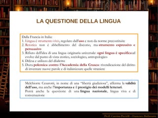Proff. Caterina Piccirilli – Francesco Baldassarre
L'ETÀ DEI LUMI
Dalla Francia in Italia:
1. Lingua è strumento vivo, regolato dall'uso e non da norme precostituite
2. Retorica non è abbellimento del discorso, ma strumento espressivo e
persuasivo
3. Rifiuto dell'idea di una lingua originaria universale: ogni lingua è specifica ed
evolve dal punto di vista storico, sociologico, antropologico
4. Difesa e utilizzo del dialetto
5. Dura polemica contro l'Accademia della Crusca: rivendicazione del diritto
di inventare nuove parole e di italianizzare quelle straniere
Melchiorre Cesarotti, in nome di una “libertà giudiziosa”, afferma la validità
dell'uso, ma anche l'importanza e il prestigio dei modelli letterari.
Porrà anche la questione di una lingua nazionale, lingua viva e di
conversazione
LA QUESTIONE DELLA LINGUA
 