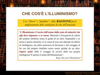 Proff. Caterina Piccirilli – Francesco Baldassarre
L'ETÀ DEI LUMI
CHE COS'È L'ILLUMINISMO?
Uso “libero” e “pubblico” della RAGIONE per il
miglioramento delle condizioni di vita dell'umanità
"L'Illuminismo è l'uscita dell'uomo dallo stato di minorità che
egli deve imputare a se stesso. Minorità è l'incapacità di valersi
del proprio intelletto senza la guida di un altro. Imputabile a se
stessa è questa minorità, se la causa di essa non dipende da difetto
di intelligenza, ma dalla mancanza di decisione e del coraggio di
far uso del proprio intelletto senza essere guidati da un altro.
Sapere aude! Abbi il coraggio di servirti della tua propria
intelligenza! È questo il motto dell'Illuminismo".
Kant, Che cos'è l'illuminismo?
 