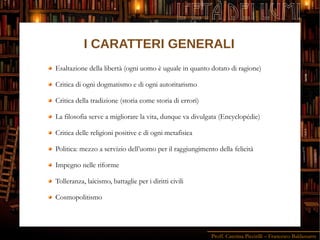 Proff. Caterina Piccirilli – Francesco Baldassarre
L'ETÀ DEI LUMI
I CARATTERI GENERALI
Esaltazione della libertà (ogni uomo è uguale in quanto dotato di ragione)
Critica di ogni dogmatismo e di ogni autoritarismo
Critica della tradizione (storia come storia di errori)
La filosofia serve a migliorare la vita, dunque va divulgata (Encyclopédie)
Critica delle religioni positive e di ogni metafisica
Politica: mezzo a servizio dell’uomo per il raggiungimento della felicità
Impegno nelle riforme
Tolleranza, laicismo, battaglie per i diritti civili
Cosmopolitismo
 