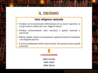 Proff. Caterina Piccirilli – Francesco Baldassarre
L'ETÀ DEI LUMI
IL DEISMO
Una religione naturale
● Fondata sul riconoscimento dell'esistenza di un essere superiore, in
cui gli uomini credono per una “legge di natura”.
● Fondata esclusivamente sulla coscienza e quindi razionale e
universale.
● Rifiuta: dogmi, misteri sovrannaturali, qualsiasi forma di rivelazione
o di religione positiva
● È l'unico fondamento delle norme morali, che possono essere quindi
universali
LAICIZZAZIONE
della morale
dello Stato
della Storia
 