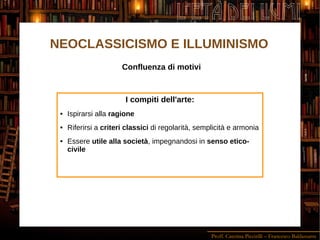 Proff. Caterina Piccirilli – Francesco Baldassarre
L'ETÀ DEI LUMI
Confluenza di motivi
I compiti dell'arte:
 Ispirarsi alla ragione
 Riferirsi a criteri classici di regolarità, semplicità e armonia
 Essere utile alla società, impegnandosi in senso etico-
civile
NEOCLASSICISMO E ILLUMINISMO
 