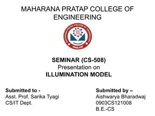 MAHARANA PRATAP COLLEGE OF
ENGINEERING
SEMINAR (CS-508)
Presentation on
ILLUMINATION MODEL
Submitted to -
Asst. Prof. Sarika Tyagi
CS/IT Dept.
Submitted by –
Aishwarya Bharadwaj
0903CS121008
B.E.-CS
 