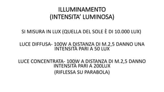 ILLUMINAMENTO
(INTENSITA’ LUMINOSA)
SI MISURA IN LUX (QUELLA DEL SOLE È DI 10.000 LUX)
LUCE DIFFUSA- 100W A DISTANZA DI M.2,5 DANNO UNA
INTENSITÀ PARI A 50 LUX
LUCE CONCENTRATA- 100W A DISTANZA DI M.2,5 DANNO
INTENSITÀ PARI A 200LUX
(RIFLESSA SU PARABOLA)
 