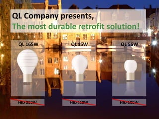 QL Company presents,
The most durable retrofit solution!
QL Company presents,
QL induction lighting systems
QL 165W

QL 85W

QL 55W

HID 250W

HID 150W

HID 100W

 