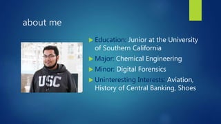 about me
 Education: Junior at the University
of Southern California
 Major: Chemical Engineering
 Minor: Digital Forensics
 Uninteresting Interests: Aviation,
History of Central Banking, Shoes
 