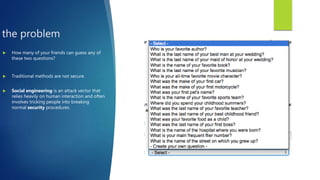 the problem
 How many of your friends can guess any of
these two questions?
 Traditional methods are not secure.
 Social engineering is an attack vector that
relies heavily on human interaction and often
involves tricking people into breaking
normal security procedures.
 