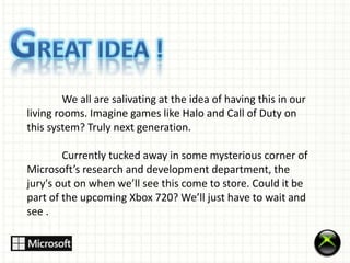 We all are salivating at the idea of having this in our 
living rooms. Imagine games like Halo and Call of Duty on 
this system? Truly next generation. 
Currently tucked away in some mysterious corner of 
Microsoft’s research and development department, the 
jury's out on when we’ll see this come to store. Could it be 
part of the upcoming Xbox 720? We’ll just have to wait and 
see . 
