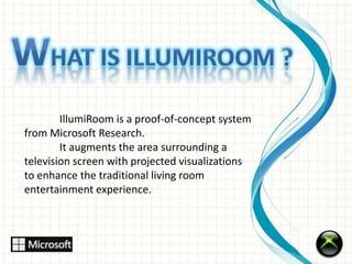 IllumiRoom is a proof-of-concept system 
from Microsoft Research. 
It augments the area surrounding a 
television screen with projected visualizations 
to enhance the traditional living room 
entertainment experience. 
 