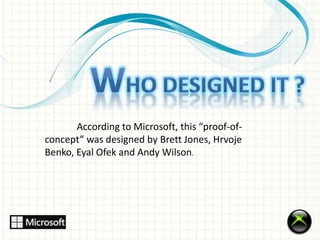 According to Microsoft, this “proof-of-concept” 
was designed by Brett Jones, Hrvoje 
Benko, Eyal Ofek and Andy Wilson. 
 