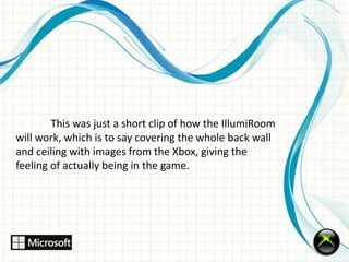 This was just a short clip of how the IllumiRoom 
will work, which is to say covering the whole back wall 
and ceiling with images from the Xbox, giving the 
feeling of actually being in the game. 
 