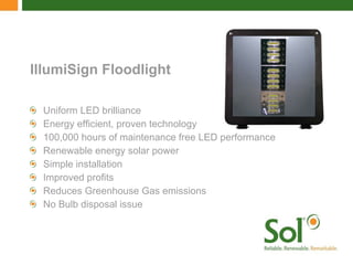 IllumiSign Floodlight Uniform LED brilliance Energy efficient, proven technology 100,000 hours of maintenance free LED performance Renewable energy solar power Simple installation Improved profits Reduces Greenhouse Gas emissions No Bulb disposal issue 