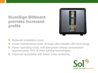 IllumiSign Billboard provides Increased profits Reduced installation costs Lower maintenance costs, through ultra-reliable LED technology Fewer operating costs, with low-power energy consumption approximately 10% of older lighting technologies Improved readability with better Color rendering 