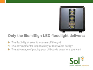 The flexibility of solar to operate off the grid The environmental responsibility of renewable energy  The advantage of placing your billboards anywhere you want Only the IllumiSign LED floodlight delivers: 