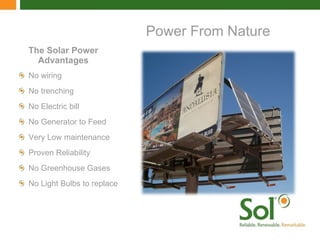 The Solar Power Advantages No wiring  No trenching No Electric bill No Generator to Feed Very Low maintenance Proven Reliability No Greenhouse Gases No Light Bulbs to replace Power From Nature 