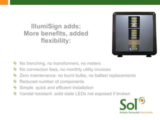 IllumiSign adds: More benefits, added flexibility: No trenching, no transformers, no meters  No connection fees, no monthly utility invoices Zero maintenance: no burnt bulbs, no ballast replacements  Reduced number of components Simple, quick and efficient installation Vandal resistant: solid state LEDs not exposed if broken 