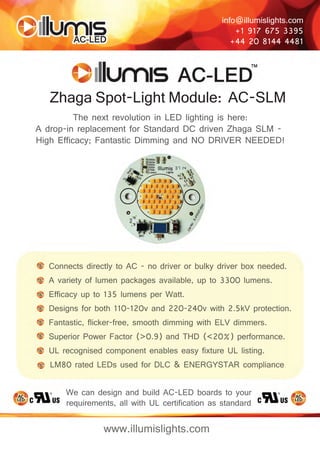 info@illumislights.com 
+1 917 675 3395 
+44 20 8144 4481 
Zhaga Spot-Light Module: AC-SLM 
The next revolution in LED lighting is here: 
A drop-in replacement for Standard DC driven Zhaga SLM - 
High Efficacy; Fantastic Dimming and NO DRIVER NEEDED! 
Connects directly to AC - no driver or bulky driver box needed. 
A variety of lumen packages available, up to 3300 lumens. 
Efficacy up to 135 lumens per Watt. 
Designs for both 110-120v and 220-240v with 2.5kV protection. 
Fantastic, flicker-free, smooth dimming with ELV dimmers. 
Superior Power Factor (>0.9) and THD (<20%) performance. 
UL recognised component enables easy fixture UL listing. 
LM80 rated LEDs used for DLC & ENERGYSTAR compliance . 
We can design and build AC-LED boards to your 
requirements, all with UL certification as standard 
www.illumislights.com 
 