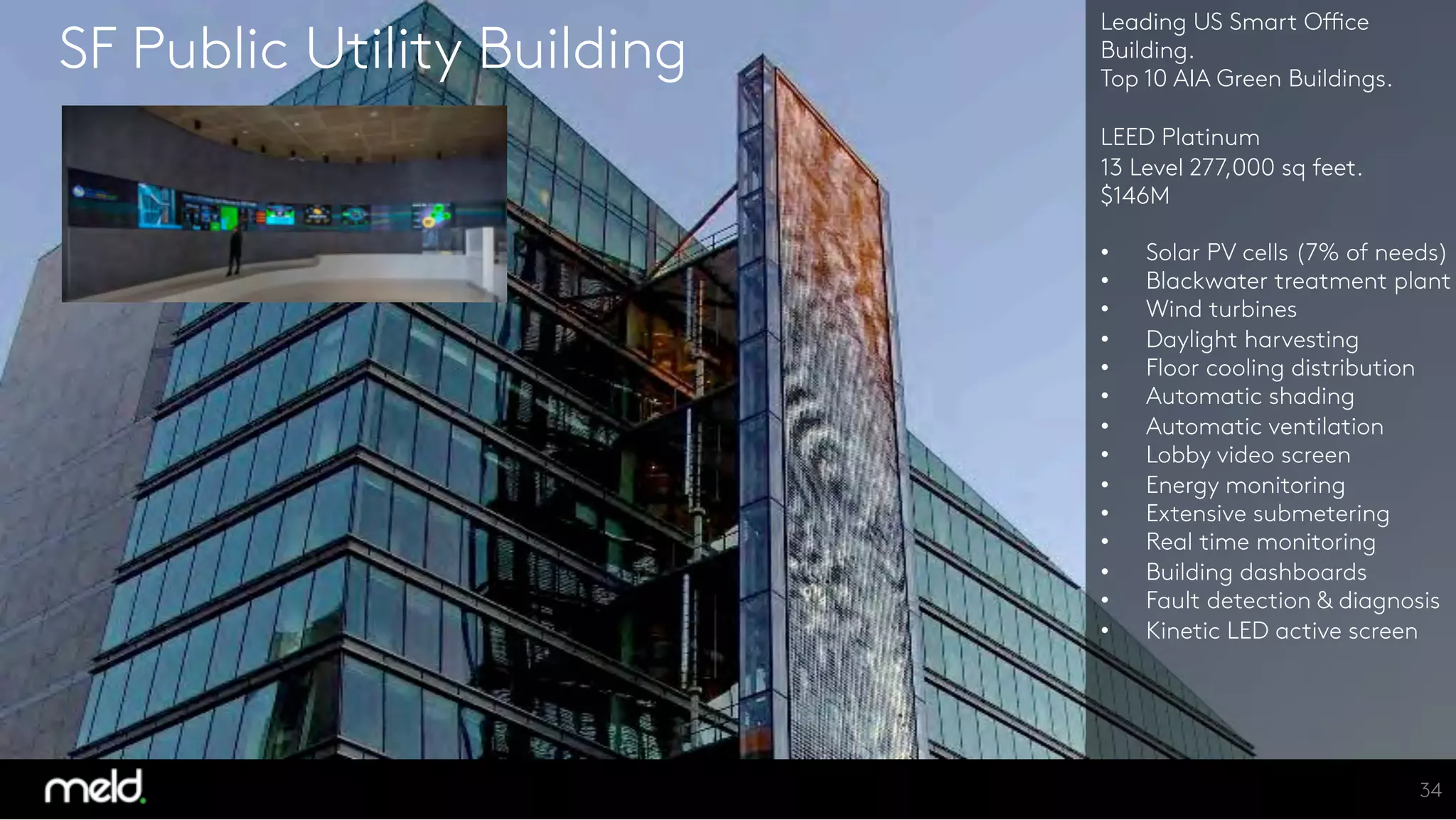 SF Public Utility Building
Leading US Smart Office
Building. 
Top 10 AIA Green Buildings.

LEED Platinum
13 Level 277,000 sq feet.
$146M

  Solar PV cells (7% of needs)
  Blackwater treatment plant
  Wind turbines
  Daylight harvesting
  Floor cooling distribution
  Automatic shading
  Automatic ventilation
  Lobby video screen
  Energy monitoring
  Extensive submetering
  Real time monitoring
  Building dashboards
  Fault detection & diagnosis
  Kinetic LED active screen




34
 